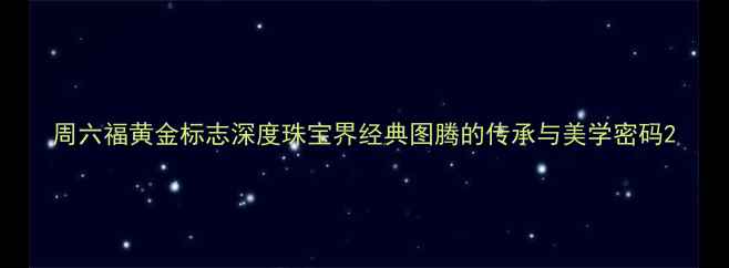 周六福黄金标志深度珠宝界经典图腾的传承与美学密码
