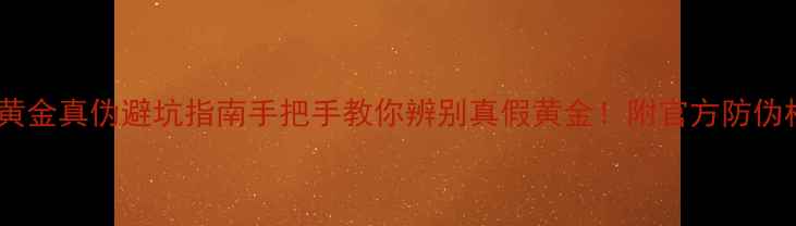 周六福黄金真伪避坑指南手把手教你辨别真假黄金附官方防伪标识全