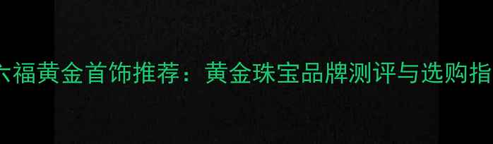 周六福黄金首饰推荐黄金珠宝品牌测评与选购指南