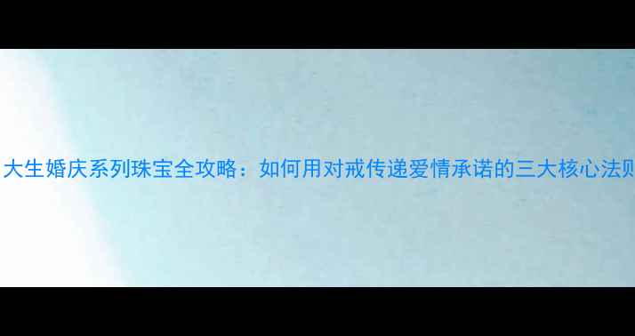 周大生婚庆系列珠宝全攻略如何用对戒传递爱情承诺的三大核心法则
