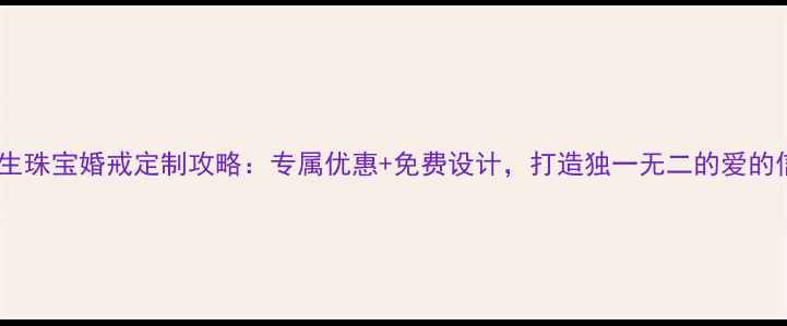 周大生珠宝婚戒定制攻略专属优惠免费设计打造独一无二的爱的信物