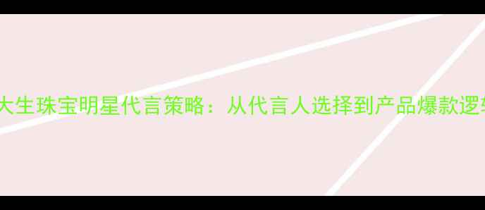 周大生珠宝明星代言策略从代言人选择到产品爆款逻辑