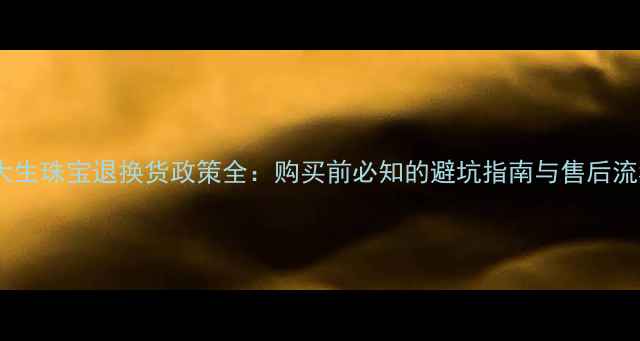 图片 周大生珠宝退换货政策全：购买前必知的避坑指南与售后流程2