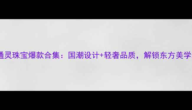 周大生通灵珠宝爆款合集国潮设计轻奢品质解锁东方美学新时尚