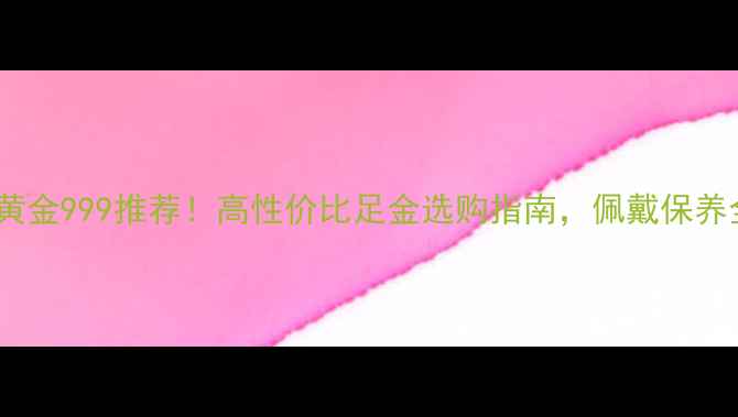 周大生黄金999推荐高性价比足金选购指南佩戴保养全攻略