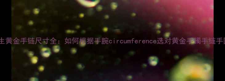 图片 周大生黄金手链尺寸全：如何根据手腕circumference选对黄金手镯手链手围表2