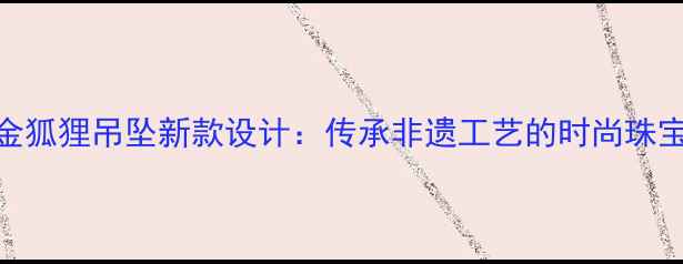图片 周大生黄金狐狸吊坠新款设计：传承非遗工艺的时尚珠宝收藏指南