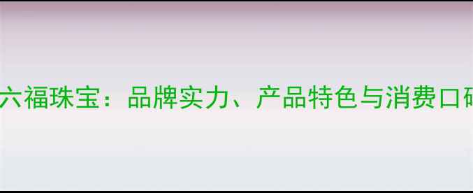 图片 周大福VS六福珠宝：品牌实力、产品特色与消费口碑的深度1