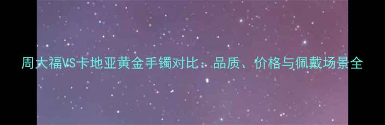 周大福VS卡地亚黄金手镯对比品质价格与佩戴场景全