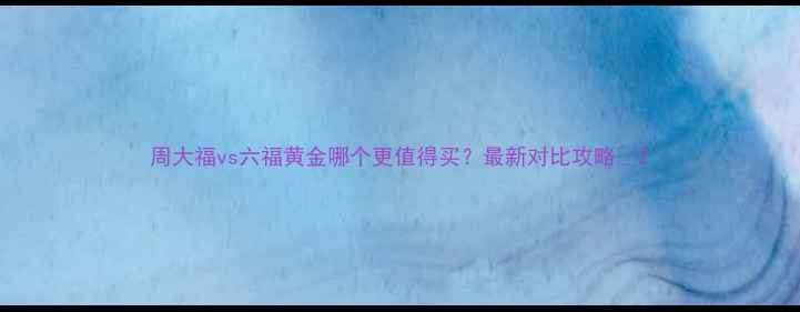 周大福vs六福黄金哪个更值得买最新对比攻略