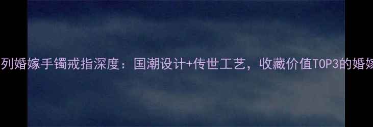 图片 周大福传承系列婚嫁手镯戒指深度：国潮设计+传世工艺，收藏价值TOP3的婚嫁珠宝全攻略1