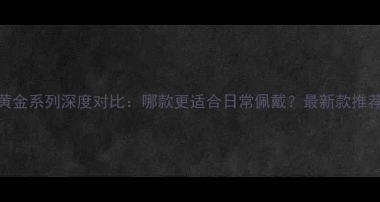 图片 周大福六福黄金系列深度对比：哪款更适合日常佩戴？最新款推荐与选购指南