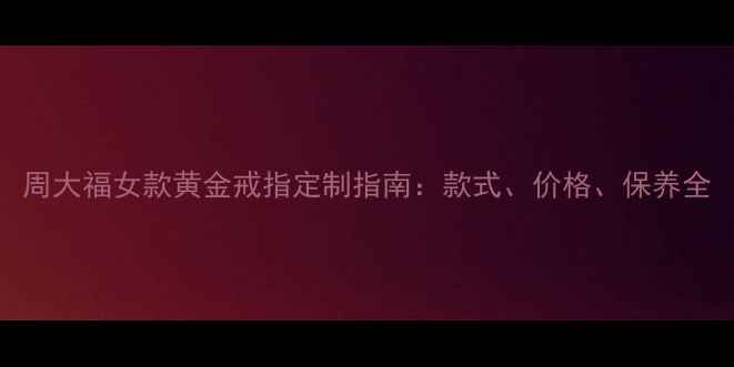 周大福女款黄金戒指定制指南款式价格保养全