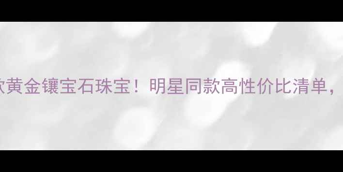 周大福度爆款黄金镶宝石珠宝明星同款高性价比清单戴出高级感