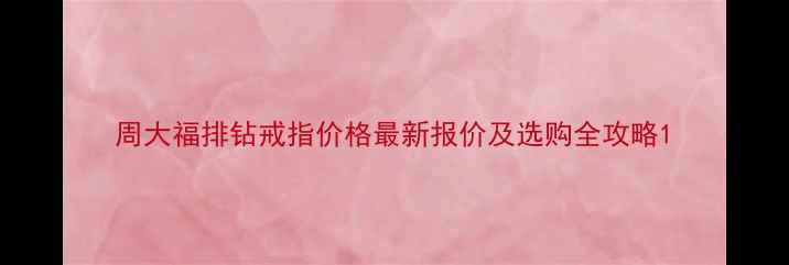 周大福排钻戒指价格最新报价及选购全攻略