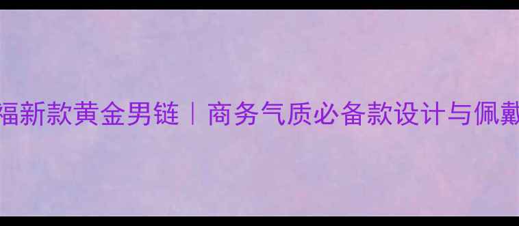 图片 周大福新款黄金男链｜商务气质必备款设计与佩戴指南