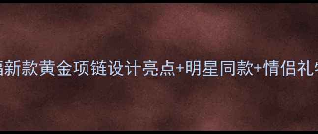 图片 周大福新款黄金项链设计亮点+明星同款+情侣礼物推荐