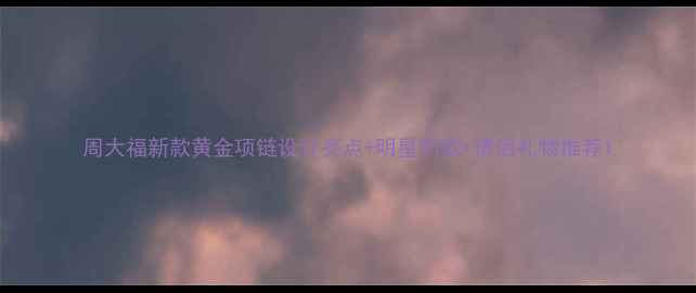 图片 周大福新款黄金项链设计亮点+明星同款+情侣礼物推荐1