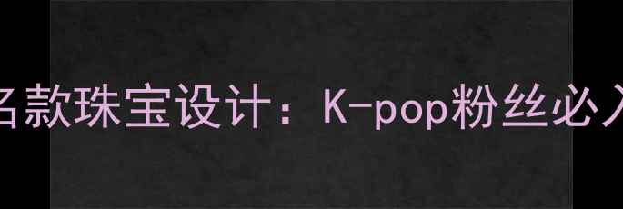 周大福权志龙联名款珠宝设计K-pop粉丝必入的轻奢饰品指南