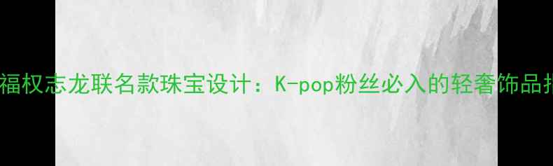 图片 周大福权志龙联名款珠宝设计：K-pop粉丝必入的轻奢饰品指南1