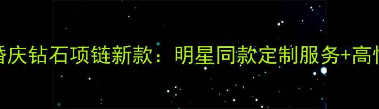 图片 周大福水滴形婚庆钻石项链新款：明星同款定制服务+高性价比婚戒推荐