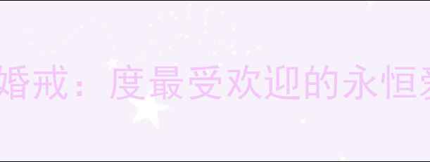 周大福玫瑰婚戒度最受欢迎的永恒爱情信物全