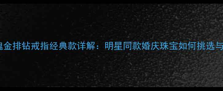 周大福玫瑰金排钻戒指经典款详解明星同款婚庆珠宝如何挑选与保养指南