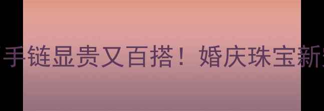 周大福玫瑰金钻石手链显贵又百搭婚庆珠宝新宠日常搭配指南