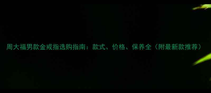 周大福男款金戒指选购指南款式价格保养全附最新款推荐