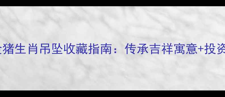 周大福金猪生肖吊坠收藏指南传承吉祥寓意投资价值全