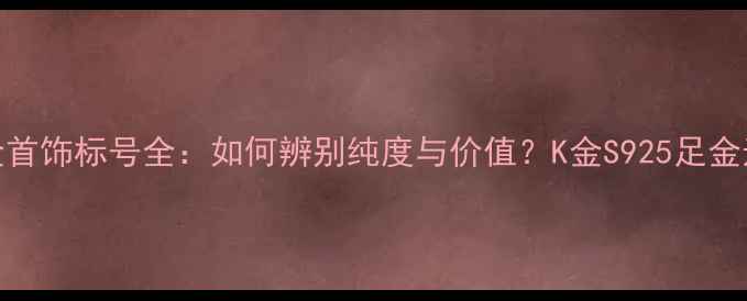 周大福金首饰标号全如何辨别纯度与价值K金S925足金选购指南