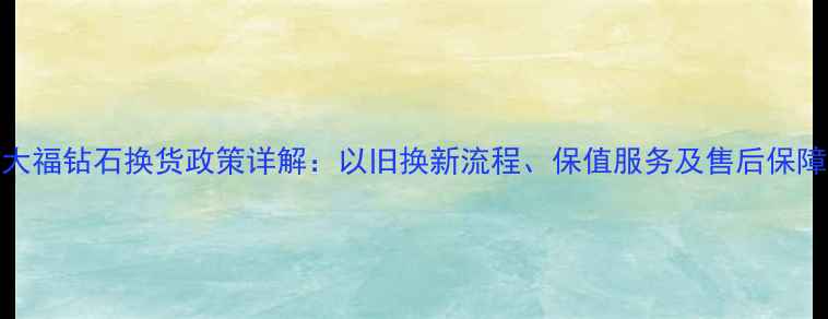 图片 周大福钻石换货政策详解：以旧换新流程、保值服务及售后保障全