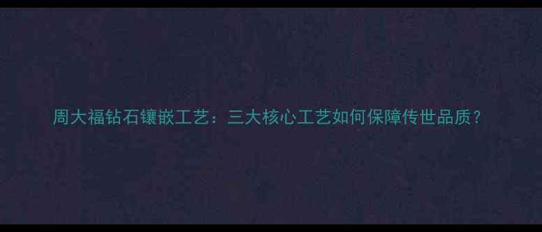 图片 周大福钻石镶嵌工艺：三大核心工艺如何保障传世品质？