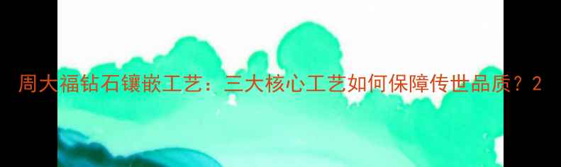 周大福钻石镶嵌工艺三大核心工艺如何保障传世品质