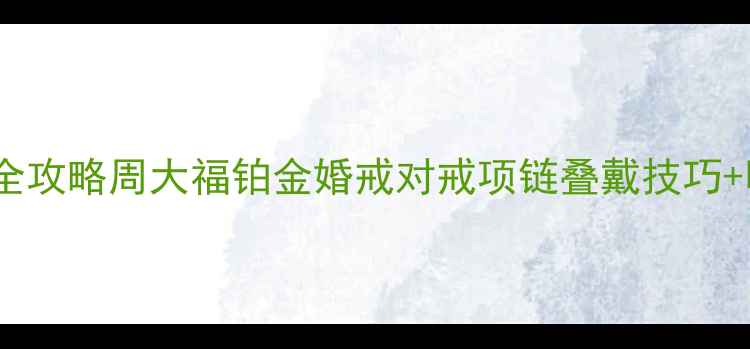 周大福铂金首饰全攻略周大福铂金婚戒对戒项链叠戴技巧明星同款推荐