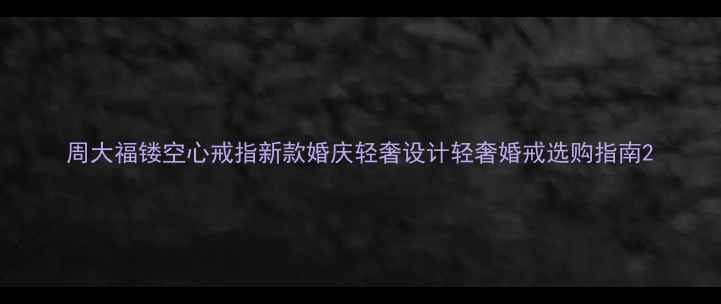 周大福镂空心戒指新款婚庆轻奢设计轻奢婚戒选购指南
