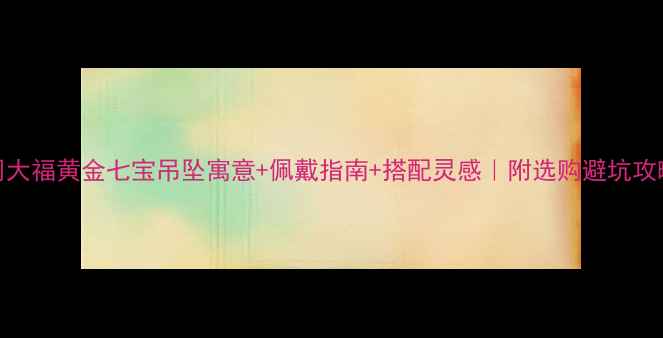 图片 周大福黄金七宝吊坠寓意+佩戴指南+搭配灵感｜附选购避坑攻略