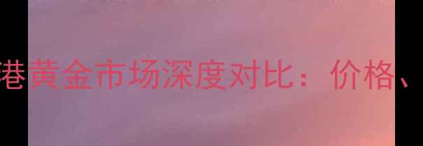 周大福黄金与香港黄金市场深度对比价格品质与选购指南