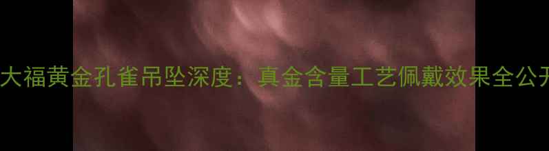 周大福黄金孔雀吊坠深度真金含量工艺佩戴效果全公开