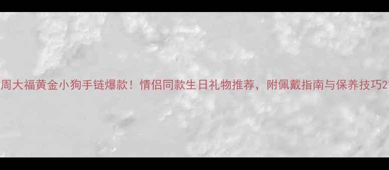 图片 周大福黄金小狗手链爆款！情侣同款生日礼物推荐，附佩戴指南与保养技巧2