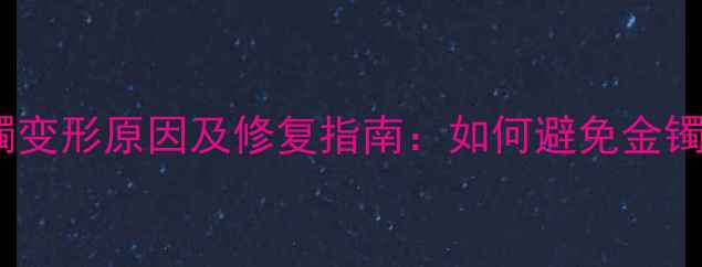 周大福黄金手镯变形原因及修复指南如何避免金镯变弯的尴尬