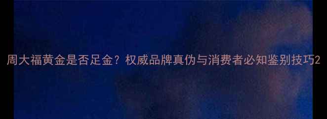 周大福黄金是否足金权威品牌真伪与消费者必知鉴别技巧