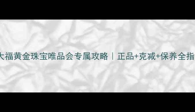 周大福黄金珠宝唯品会专属攻略正品克减保养全指南