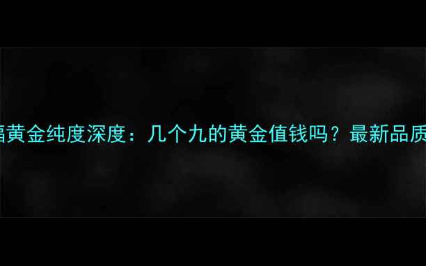 周大福黄金纯度深度几个九的黄金值钱吗最新品质指南
