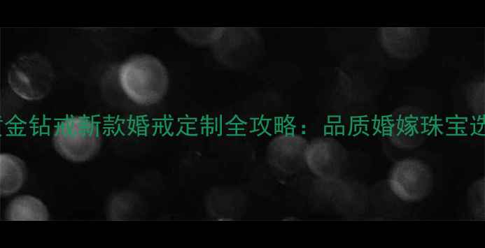 周大福黄金钻戒新款婚戒定制全攻略品质婚嫁珠宝选购指南