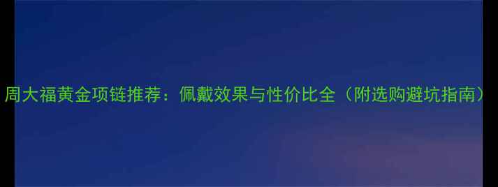 图片 周大福黄金项链推荐：佩戴效果与性价比全（附选购避坑指南）