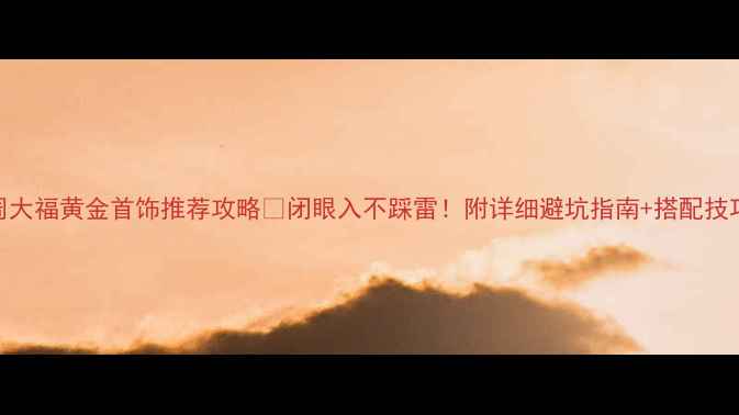 图片 周大福黄金首饰推荐攻略🔥闭眼入不踩雷！附详细避坑指南+搭配技巧