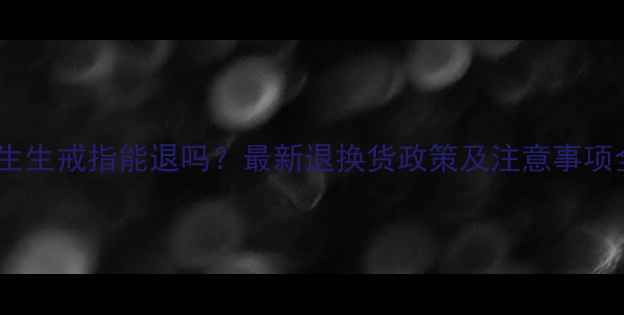 周生生戒指能退吗最新退换货政策及注意事项全