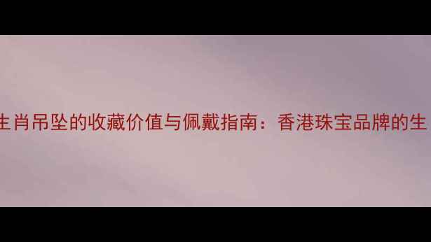 周生生黄金生肖吊坠的收藏价值与佩戴指南香港珠宝品牌的生肖文化传承
