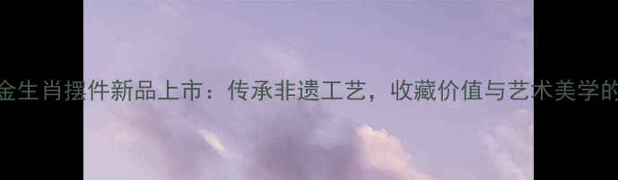 图片 周生生黄金生肖摆件新品上市：传承非遗工艺，收藏价值与艺术美学的完美融合